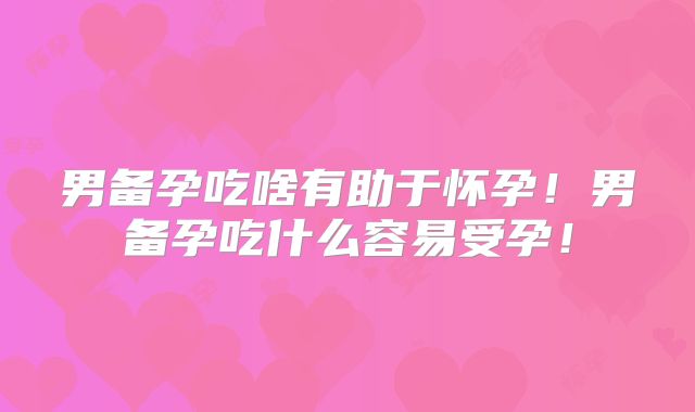 男备孕吃啥有助于怀孕！男备孕吃什么容易受孕！