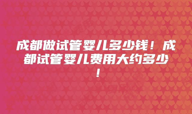 成都做试管婴儿多少钱!成都试管婴儿费用大约多少!