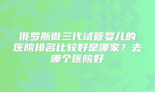 俄罗斯做三代试管婴儿的医院排名比较好是哪家？去哪个医院好