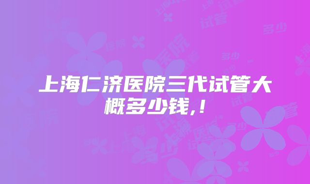 上海仁济医院三代试管大概多少钱,！