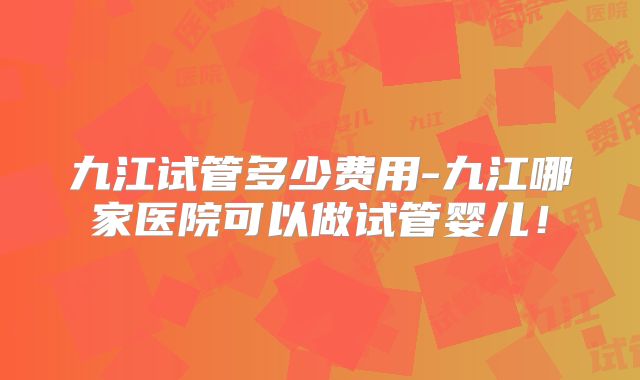 九江试管多少费用-九江哪家医院可以做试管婴儿！