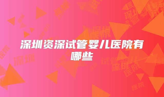深圳资深试管婴儿医院有哪些