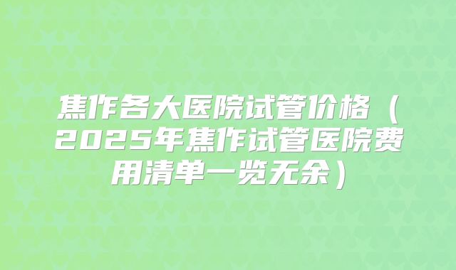 焦作各大医院试管价格（2025年焦作试管医院费用清单一览无余）
