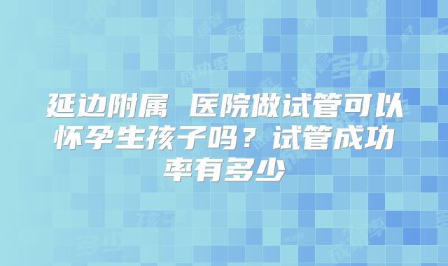 延边附属 医院做试管可以怀孕生孩子吗？试管成功率有多少