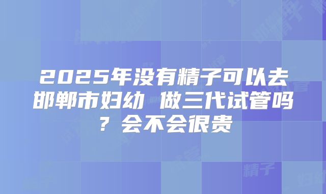 2025年没有精子可以去邯郸市妇幼 做三代试管吗?会不会很贵