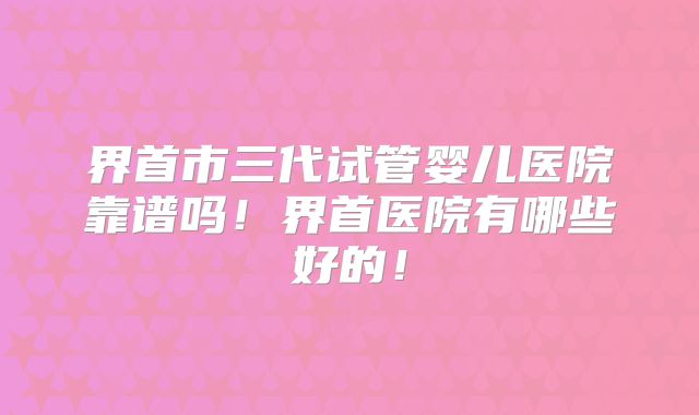 界首市三代试管婴儿医院靠谱吗!界首医院有哪些好的!