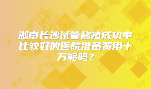 湖南长沙试管移植成功率比较好的医院准备费用十万够吗?