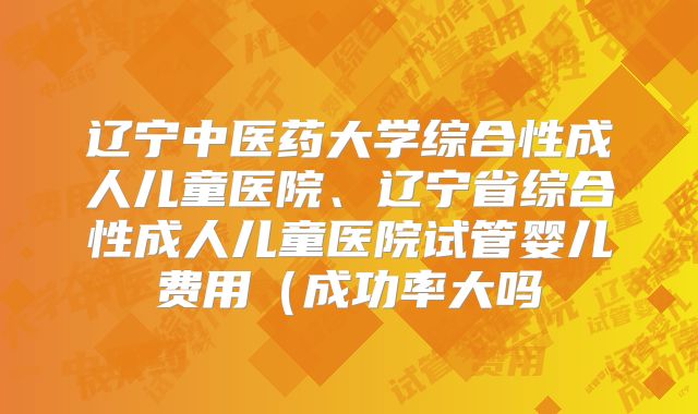辽宁中医药大学综合性成人儿童医院、辽宁省综合性成人儿童医院试管婴儿费用(成功率大吗