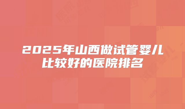 2025年山西做试管婴儿比较好的医院排名