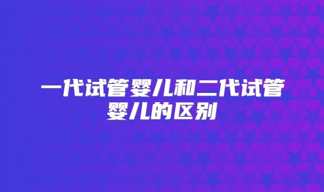 一代试管婴儿和二代试管婴儿的区别