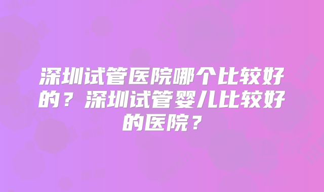 深圳试管医院哪个比较好的?深圳试管婴儿比较好的医院?