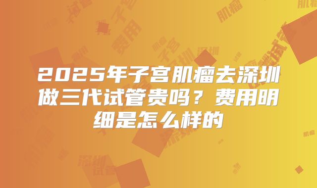 2025年子宫肌瘤去深圳做三代试管贵吗？费用明细是怎么样的
