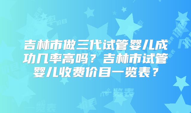 吉林市做三代试管婴儿成功几率高吗?吉林市试管婴儿收费价目一览表?