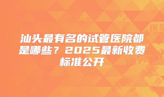 汕头最有名的试管医院都是哪些?2025最新收费标准公开