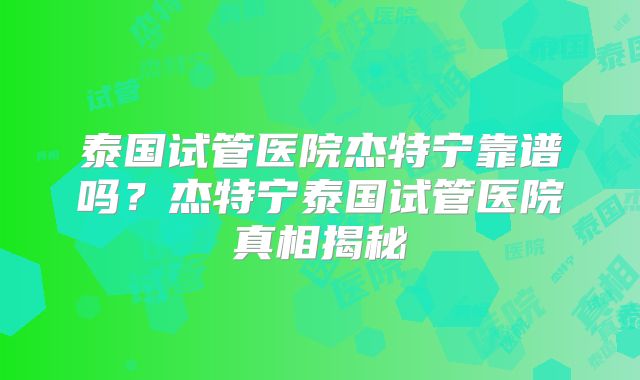 泰国试管医院杰特宁靠谱吗?杰特宁泰国试管医院真相揭秘