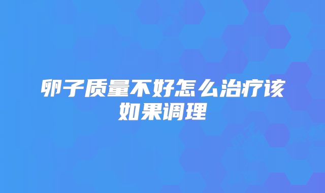 卵子质量不好怎么治疗该如果调理