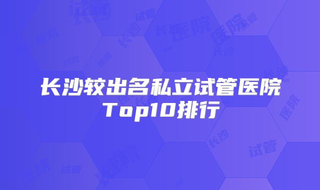长沙较出名私立试管医院Top10排行