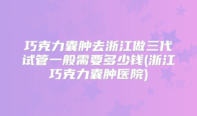 巧克力囊肿去浙江做三代试管一般需要多少钱(浙江巧克力囊肿医院)