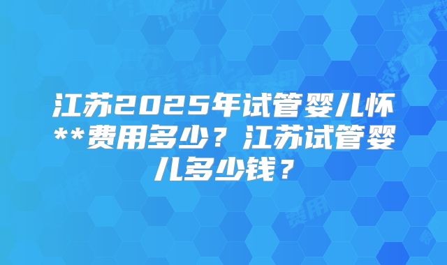 江苏2025年试管婴儿怀**费用多少？江苏试管婴儿多少钱？