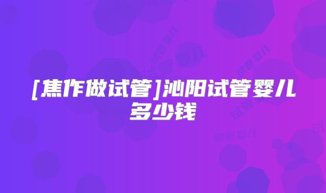 [焦作做试管]沁阳试管婴儿多少钱