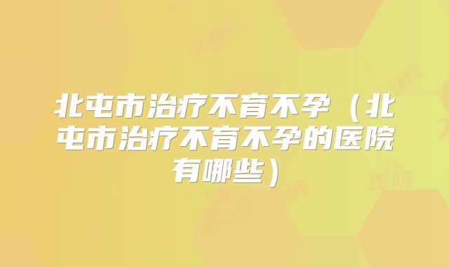 北屯市治疗不育不孕（北屯市治疗不育不孕的医院有哪些）