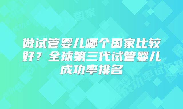 做试管婴儿哪个国家比较好?全球第三代试管婴儿成功率排名