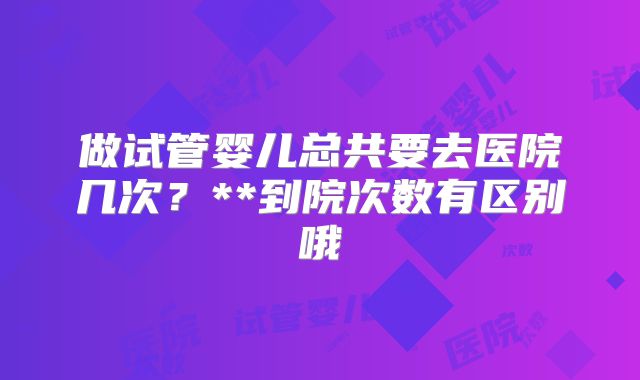 做试管婴儿总共要去医院几次？**到院次数有区别哦