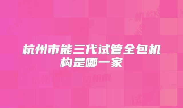 杭州市能三代试管全包机构是哪一家
