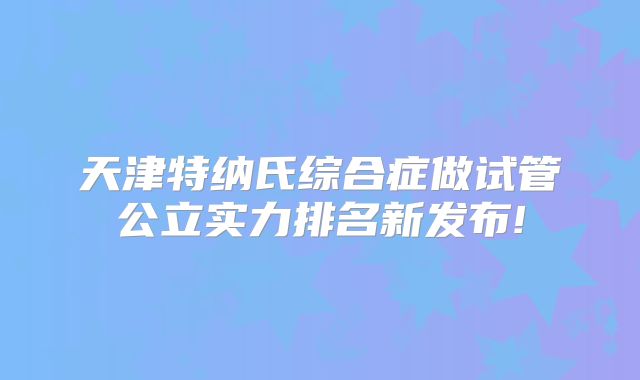 天津特纳氏综合症做试管公立实力排名新发布!