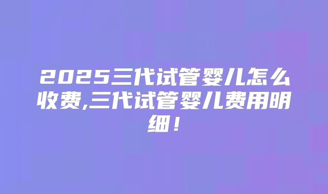 2025三代试管婴儿怎么收费,三代试管婴儿费用明细！