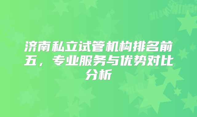 济南私立试管机构排名前五，专业服务与优势对比分析