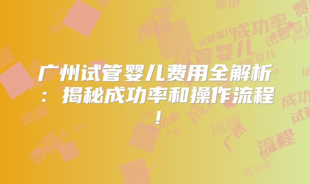 广州试管婴儿费用全解析：揭秘成功率和操作流程！