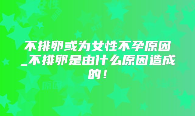 不排卵或为女性不孕原因_不排卵是由什么原因造成的!
