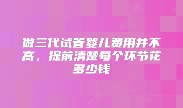做三代试管婴儿费用并不高,提前清楚每个环节花多少钱