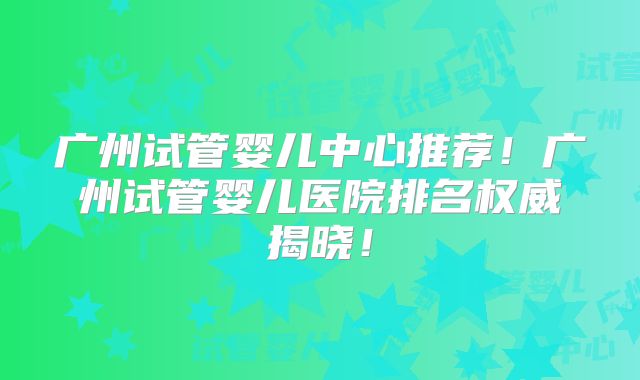 广州试管婴儿中心推荐！广州试管婴儿医院排名权威揭晓！