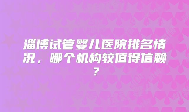 淄博试管婴儿医院排名情况,哪个机构较值得信赖?