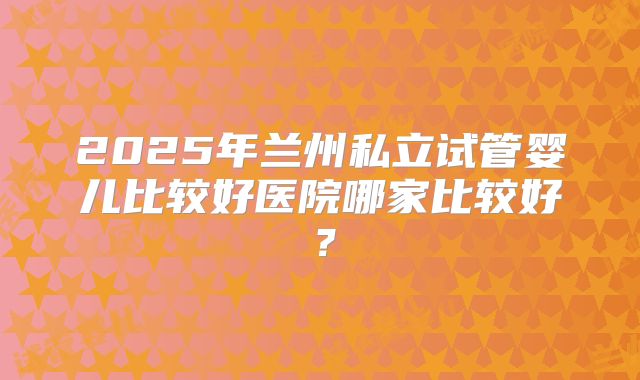 2025年兰州私立试管婴儿比较好医院哪家比较好?