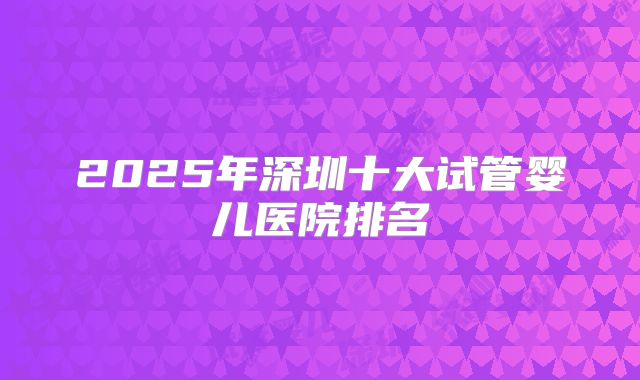 2025年深圳十大试管婴儿医院排名