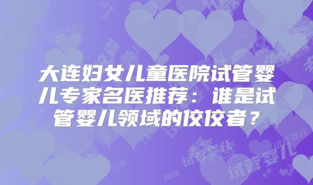 大连妇女儿童医院试管婴儿专家名医推荐：谁是试管婴儿领域的佼佼者？