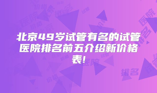 北京49岁试管有名的试管医院排名前五介绍新价格表!