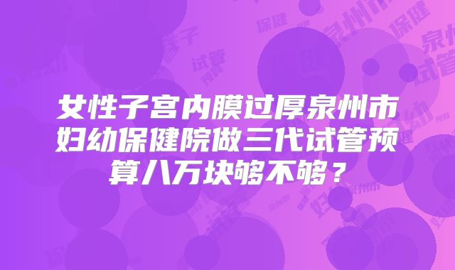 女性子宫内膜过厚泉州市妇幼保健院做三代试管预算八万块够不够?