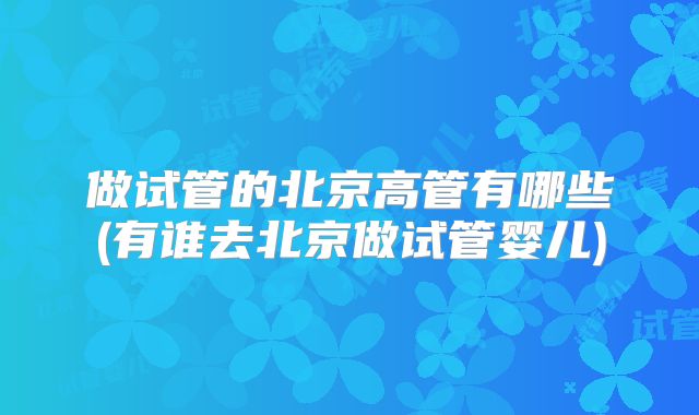 做试管的北京高管有哪些(有谁去北京做试管婴儿)
