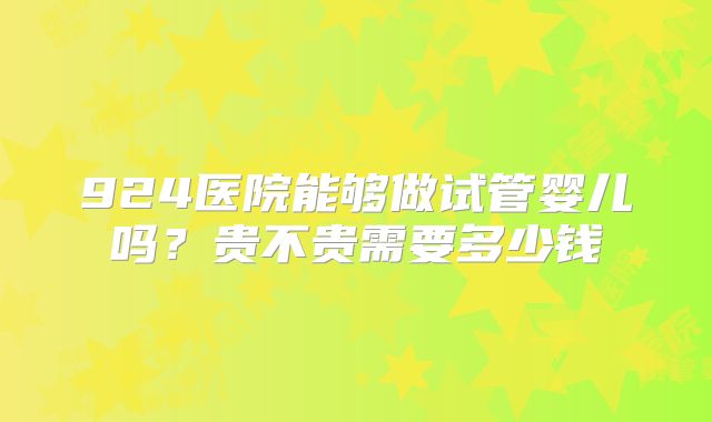 924医院能够做试管婴儿吗？贵不贵需要多少钱