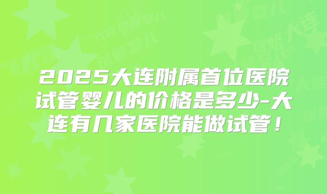 2025大连附属首位医院试管婴儿的价格是多少-大连有几家医院能做试管！