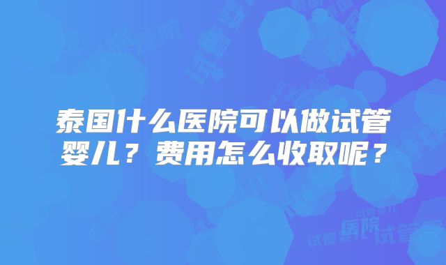 泰国什么医院可以做试管婴儿？费用怎么收取呢？