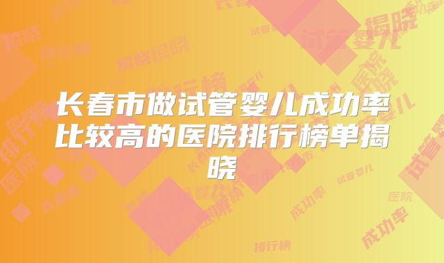 长春市做试管婴儿成功率比较高的医院排行榜单揭晓