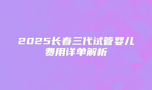 2025长春三代试管婴儿费用详单解析