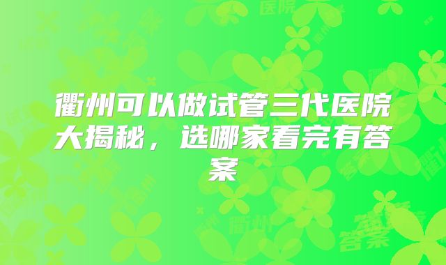 衢州可以做试管三代医院大揭秘，选哪家看完有答案