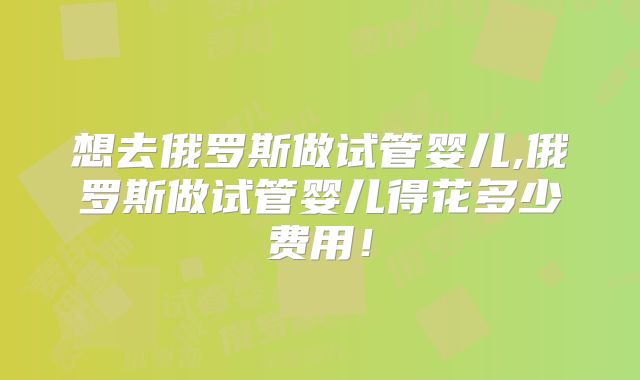 想去俄罗斯做试管婴儿,俄罗斯做试管婴儿得花多少费用!