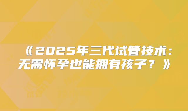 《2025年三代试管技术：无需怀孕也能拥有孩子？》